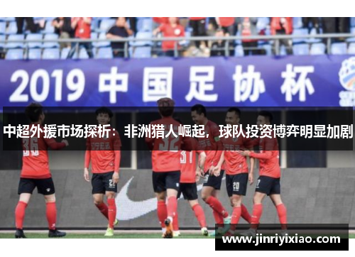 中超外援市场探析：非洲猎人崛起，球队投资博弈明显加剧